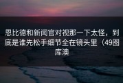 恩比德和新闻官对视那一下太怪，到底是谁先松手细节全在镜头里（49图库澳