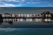 被99tk澳门诱导下载后怎么办？手机自检的3个步骤：别被‘限时’催促