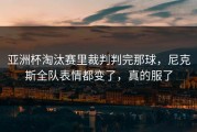 亚洲杯淘汰赛里裁判判完那球，尼克斯全队表情都变了，真的服了