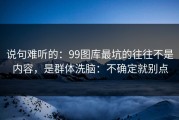 说句难听的：99图库最坑的往往不是内容，是群体洗脑：不确定就别点
