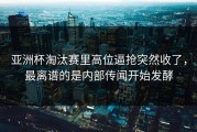 亚洲杯淘汰赛里高位逼抢突然收了，最离谱的是内部传闻开始发酵