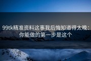 99tk精准资料这事我后悔知道得太晚：你能做的第一步是这个