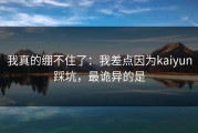 我真的绷不住了：我差点因为kaiyun踩坑，最诡异的是