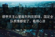 德甲天王山里裁判判完那球，国足全队表情都变了，看得心凉