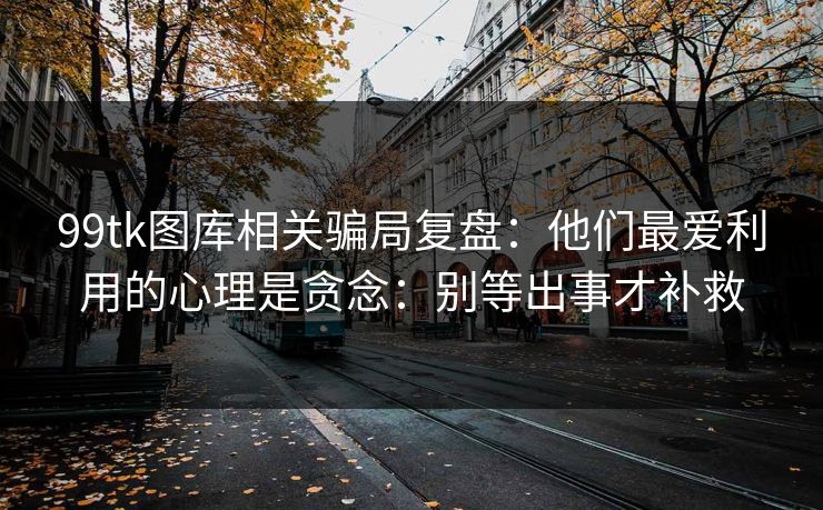 99tk图库相关骗局复盘：他们最爱利用的心理是贪念：别等出事才补救