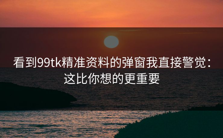 看到99tk精准资料的弹窗我直接警觉:这比你想的更重要 看到99tk精准资料的弹窗我直接警觉:这比你想的更重要